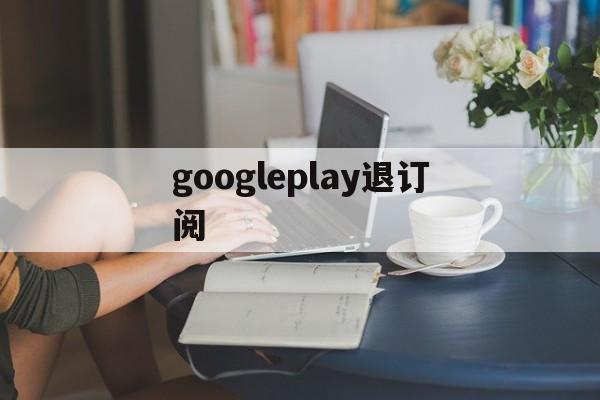 googleplay退订阅(googleplay如何退出登录)